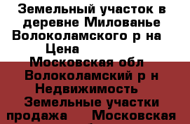 Земельный участок в деревне Милованье Волоколамского р-на › Цена ­ 690 000 - Московская обл., Волоколамский р-н Недвижимость » Земельные участки продажа   . Московская обл.